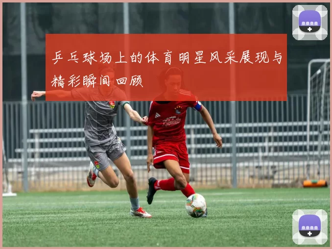 乒乓球场上的体育明星风采展现与精彩瞬间回顾