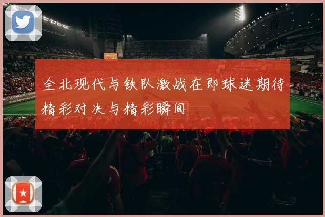 全北现代与铁队激战在即球迷期待精彩对决与精彩瞬间