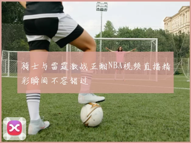 骑士与雷霆激战正酣NBA视频直播精彩瞬间不容错过