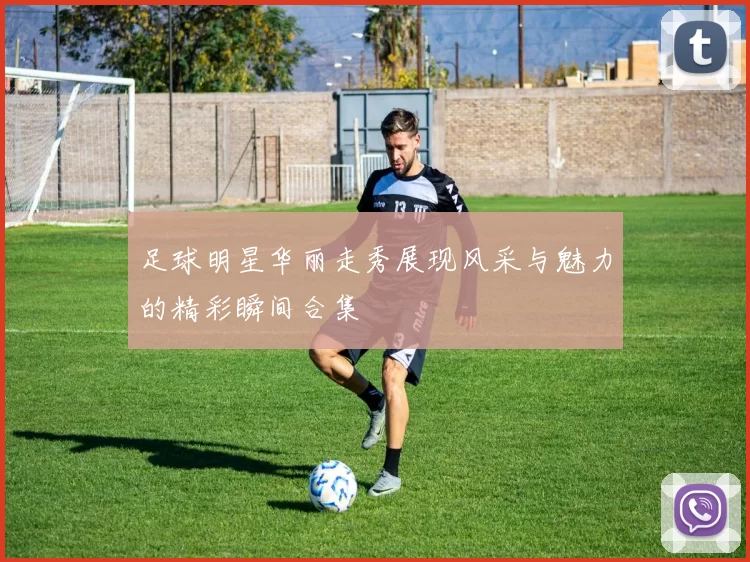 足球明星华丽走秀展现风采与魅力的精彩瞬间合集