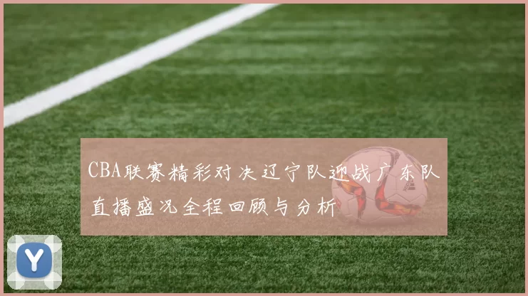 CBA联赛精彩对决辽宁队迎战广东队直播盛况全程回顾与分析
